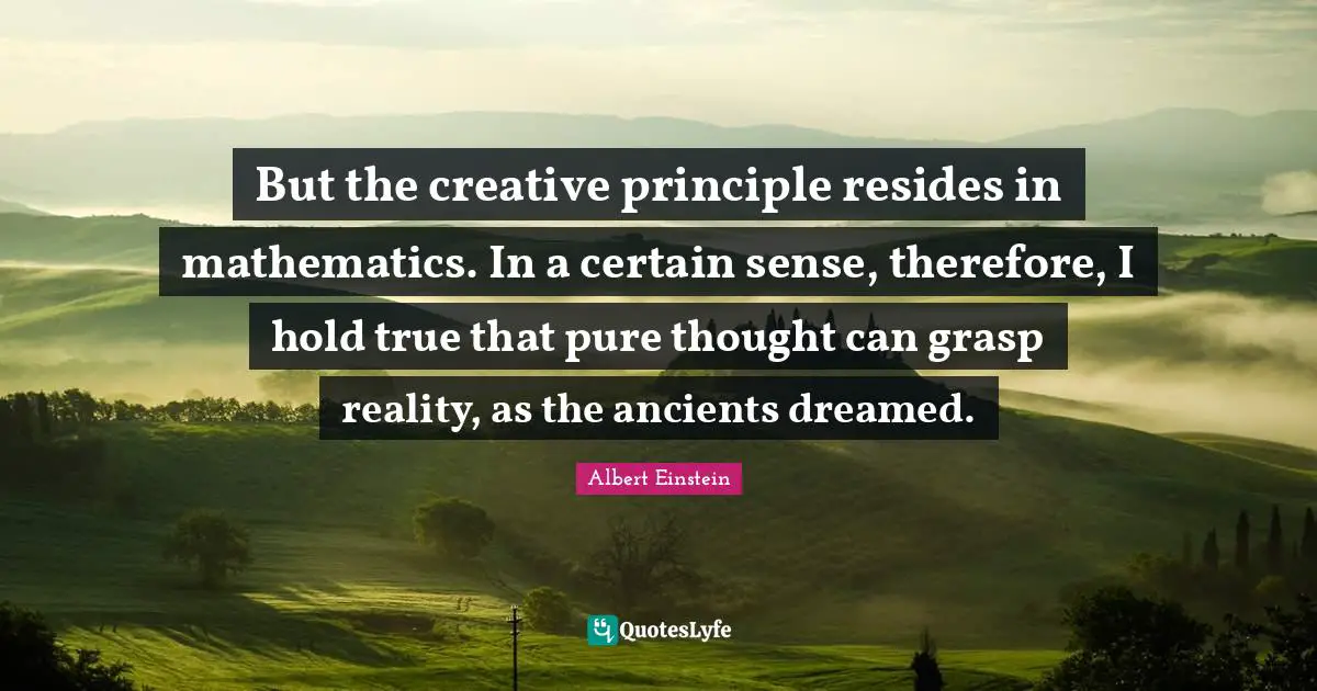 But the creative principle resides in mathematics. In a certain sense, therefore, I hold true that pure thought can grasp reality, as the ancients dreamed.
