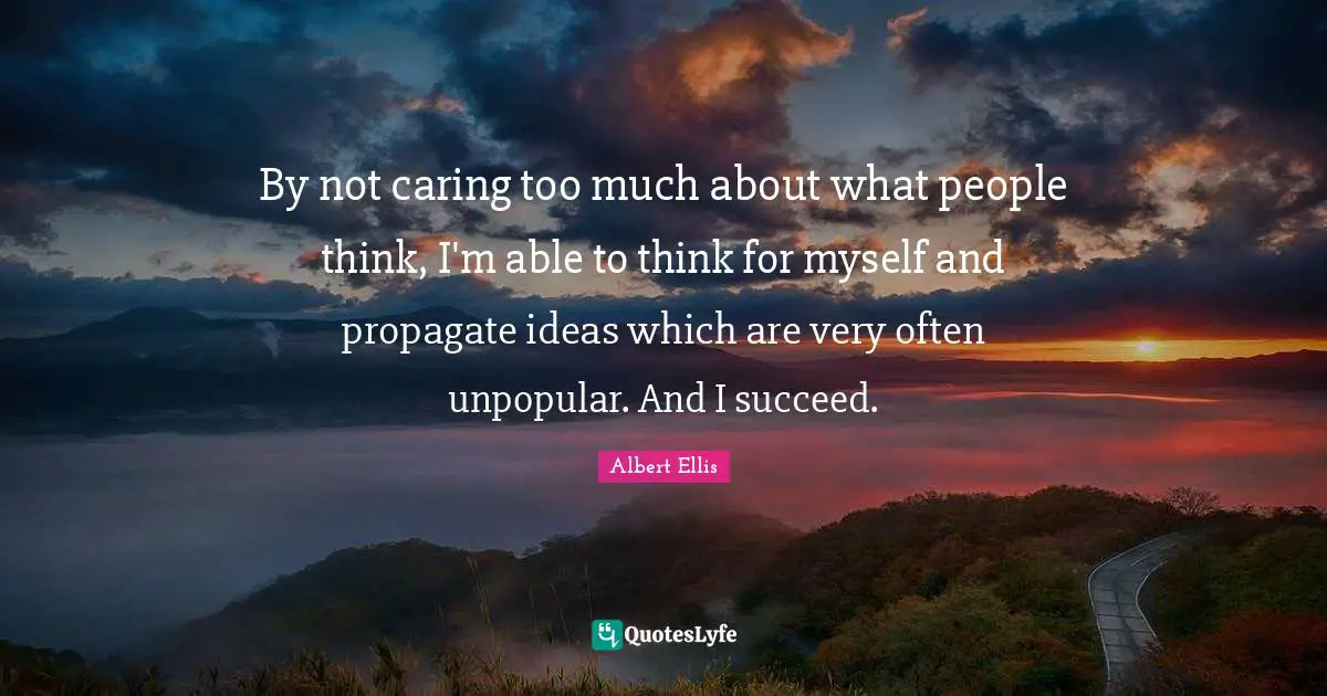 By not caring too much about what people think, I'm able to think for myself and propagate ideas which are very often unpopular. And I succeed.