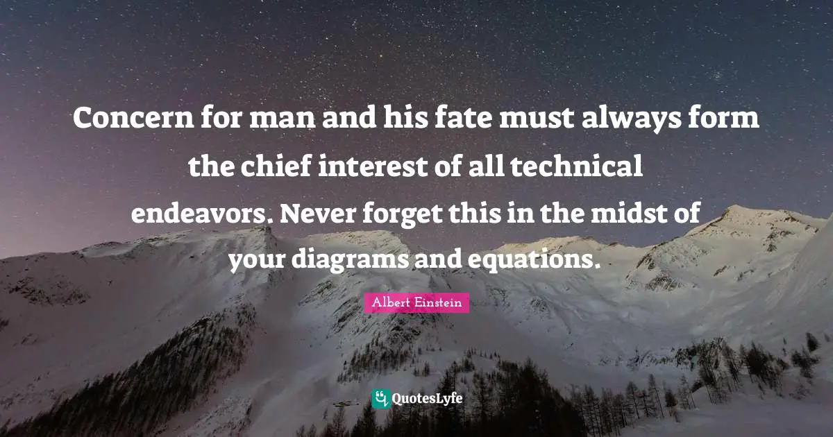 Concern for man and his fate must always form the chief interest of all technical endeavors. Never forget this in the midst of your diagrams and equations.