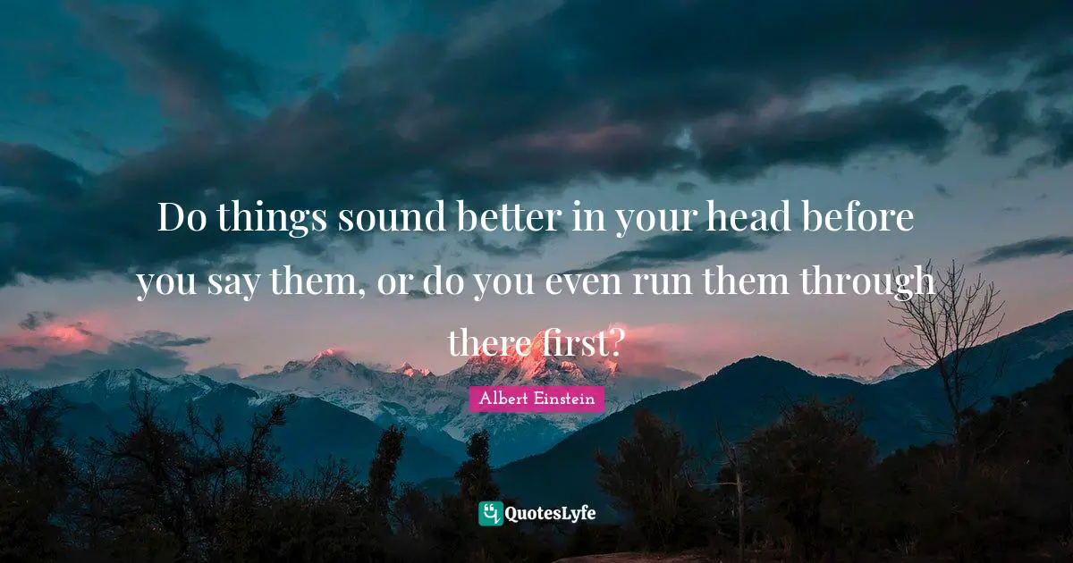 Do things sound better in your head before you say them, or do you even run them through there first?