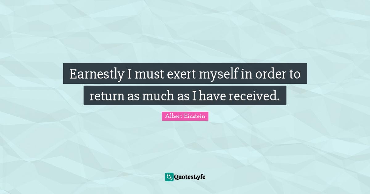 Earnestly I must exert myself in order to return as much as I have received.