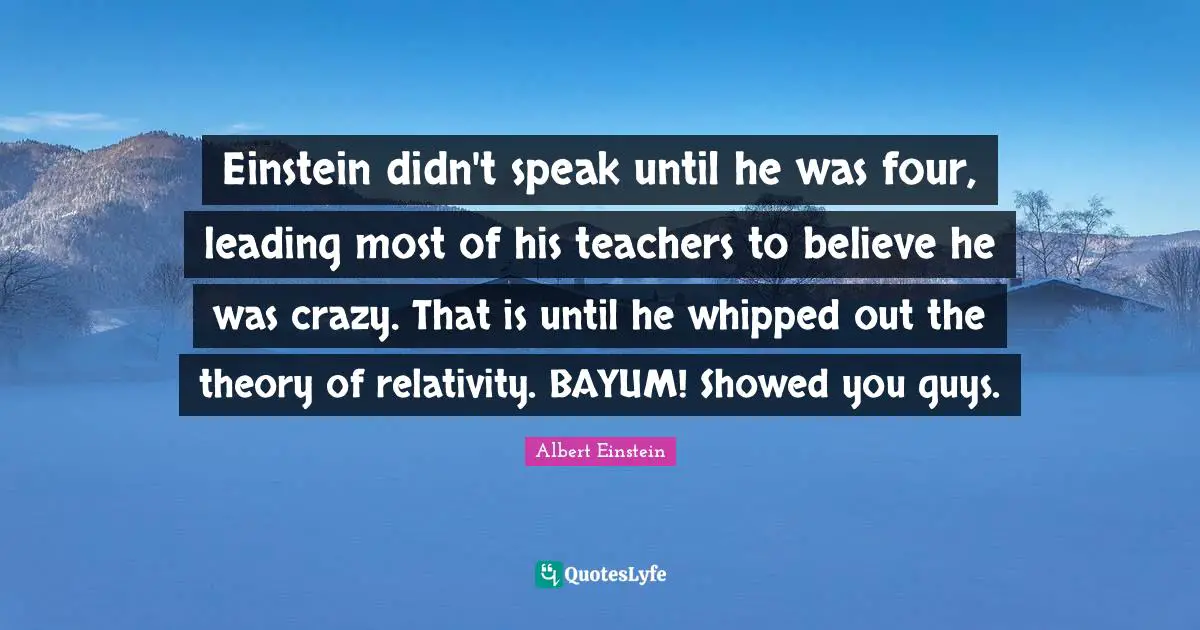 Einstein didn't speak until he was four, leading most of his teachers to believe he was crazy. That is until he whipped out the theory of relativity. BAYUM! Showed you guys.