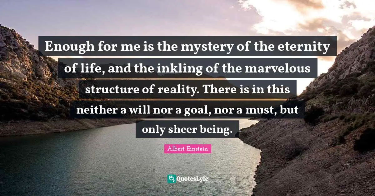 Enough for me is the mystery of the eternity of life, and the inkling of the marvelous structure of reality. There is in this neither a will nor a goal, nor a must, but only sheer being.