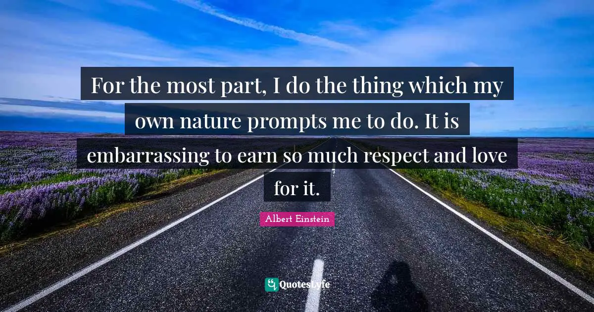 For the most part, I do the thing which my own nature prompts me to do. It is embarrassing to earn so much respect and love for it.