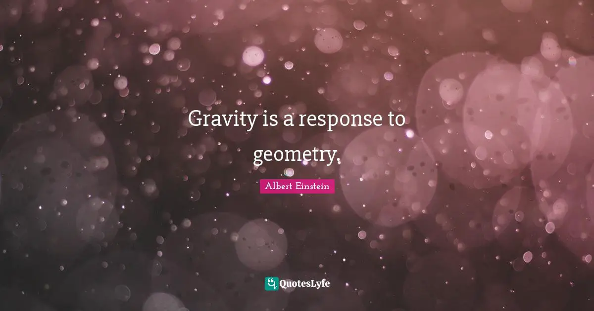 Gravity is a response to geometry.