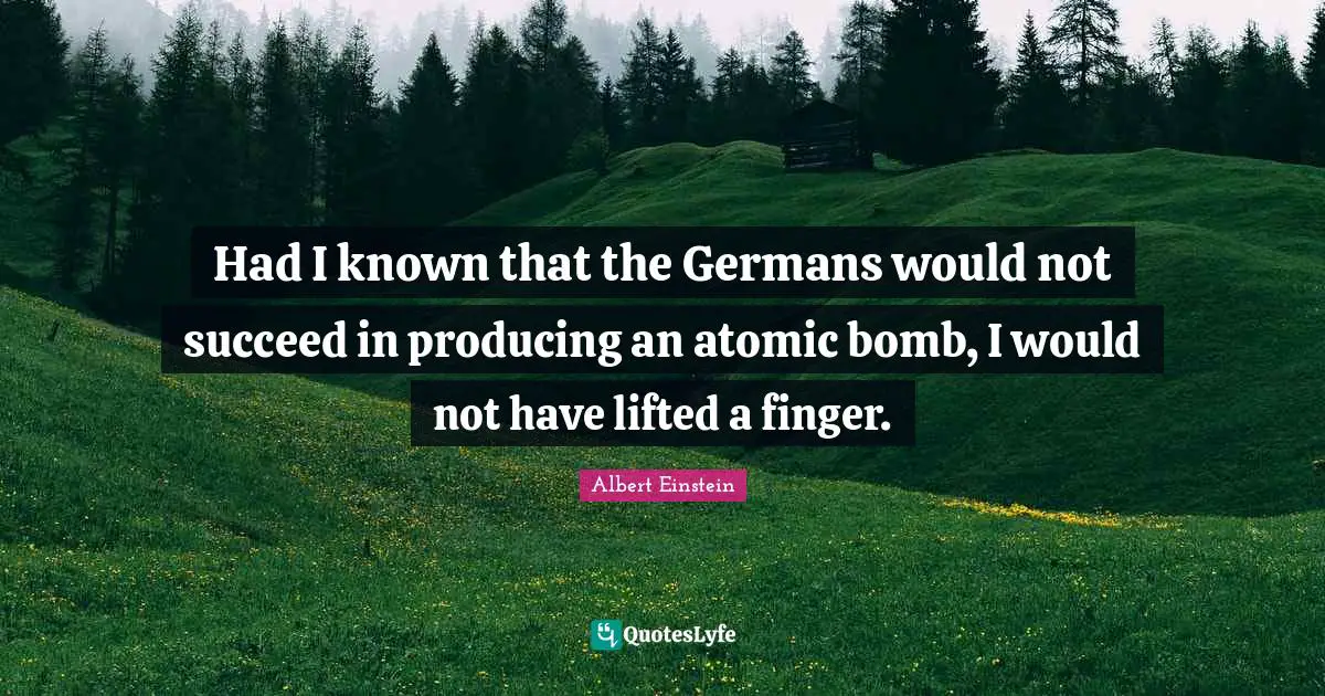 Had I known that the Germans would not succeed in producing an atomic bomb, I would not have lifted a finger.