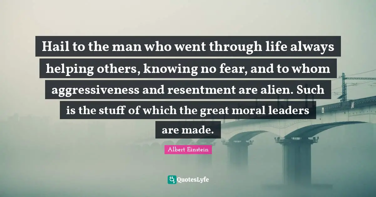 Hail to the man who went through life always helping others, knowing no fear, and to whom aggressiveness and resentment are alien. Such is the stuff of which the great moral leaders are made.