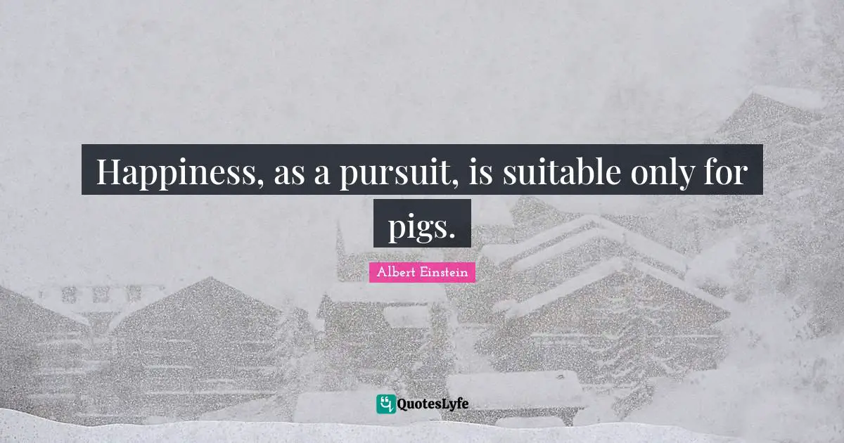 Happiness, as a pursuit, is suitable only for pigs.