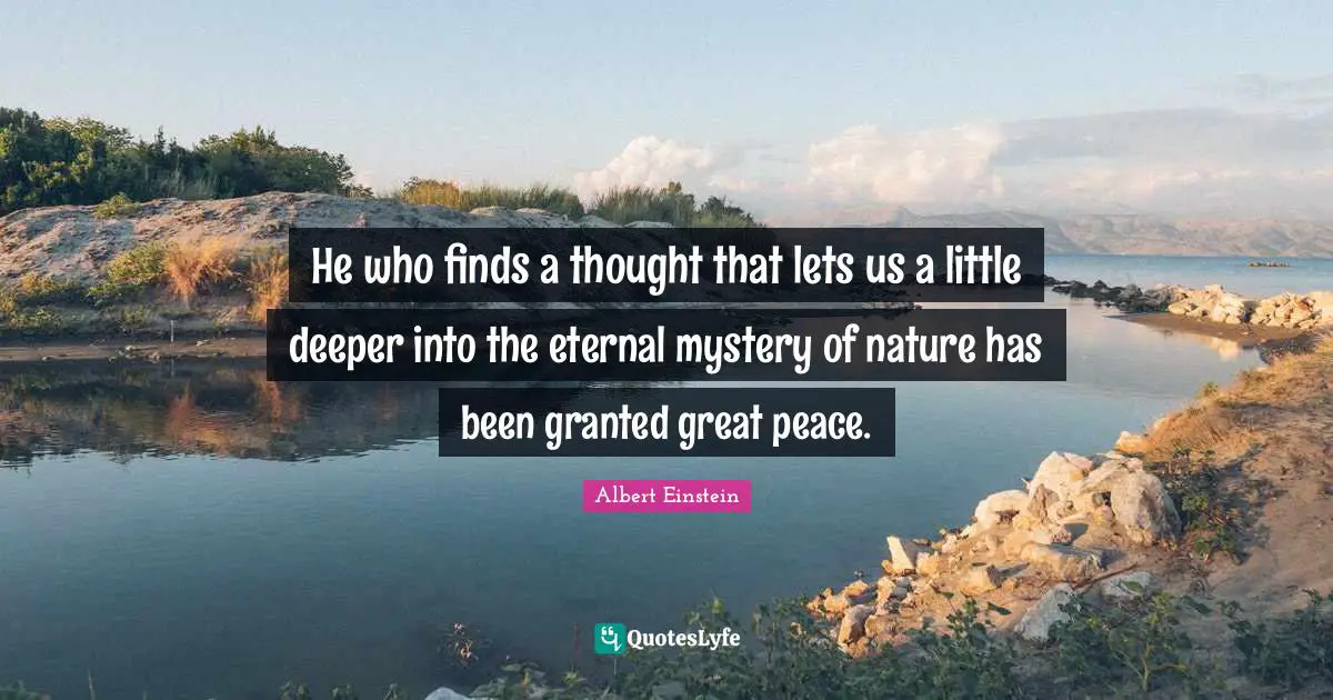 He who finds a thought that lets us a little deeper into the eternal mystery of nature has been granted great peace.
