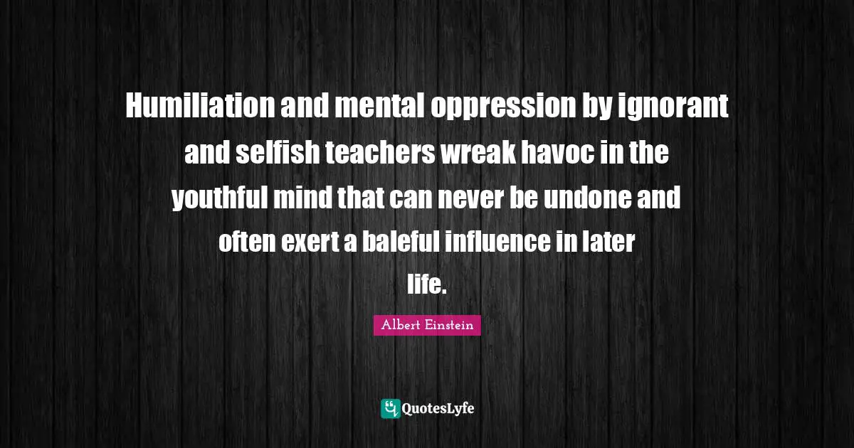 Humiliation and mental oppression by ignorant and selfish teachers wreak havoc in the youthful mind that can never be undone and often exert a baleful influence in later life.