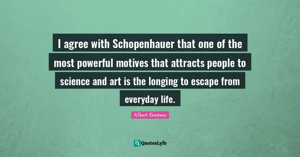 I agree with Schopenhauer that one of the most powerful motives that attracts people to science and art is the longing to escape from everyday life.