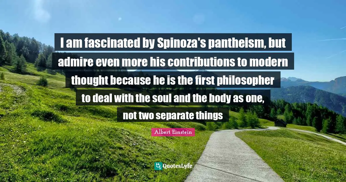 I am fascinated by Spinoza's pantheism, but admire even more his contributions to modern thought because he is the first philosopher to deal with the soul and the body as one, not two separate things