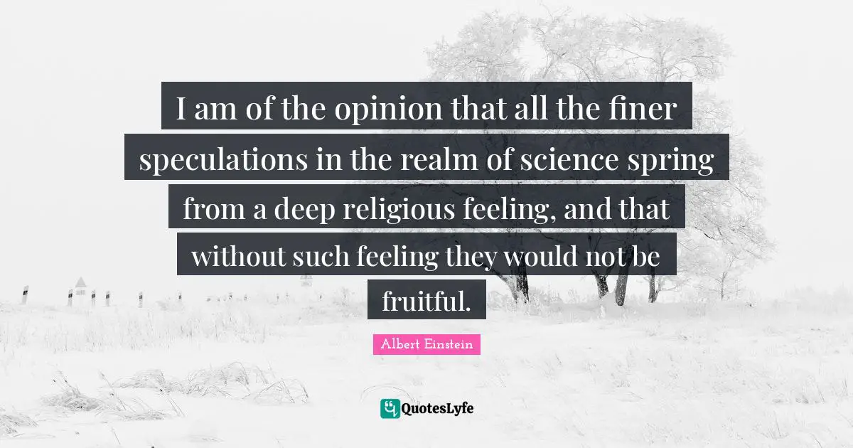 I am of the opinion that all the finer speculations in the realm of science spring from a deep religious feeling, and that without such feeling they would not be fruitful.