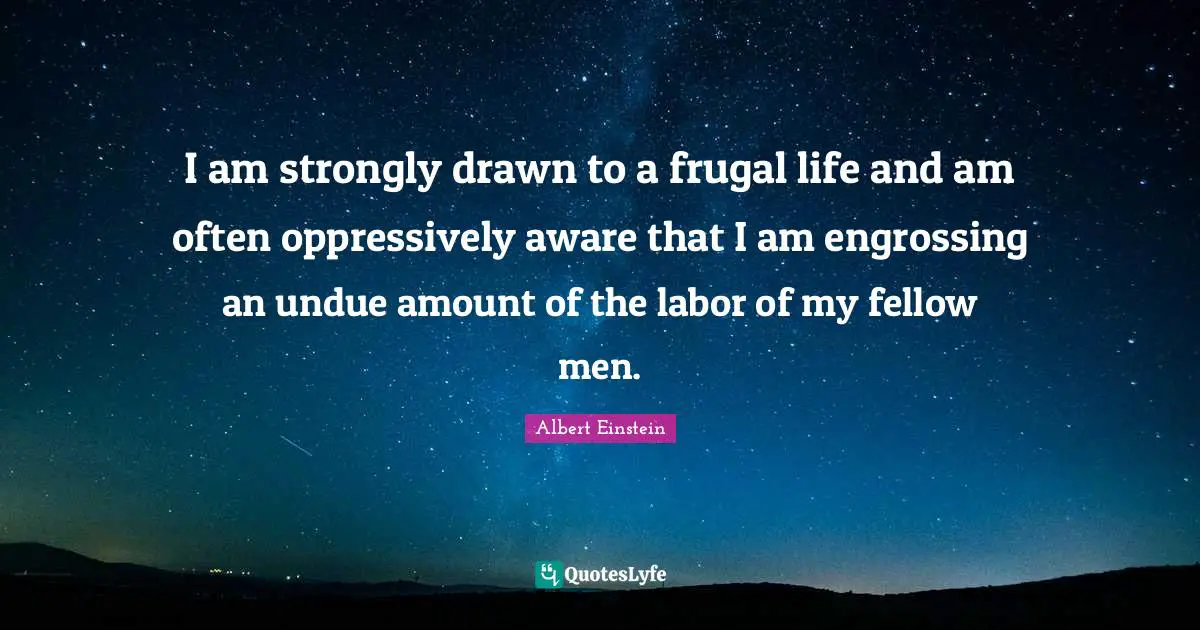 I am strongly drawn to a frugal life and am often oppressively aware that I am engrossing an undue amount of the labor of my fellow men.