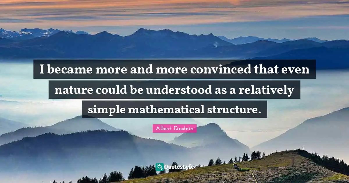I became more and more convinced that even nature could be understood as a relatively simple mathematical structure.