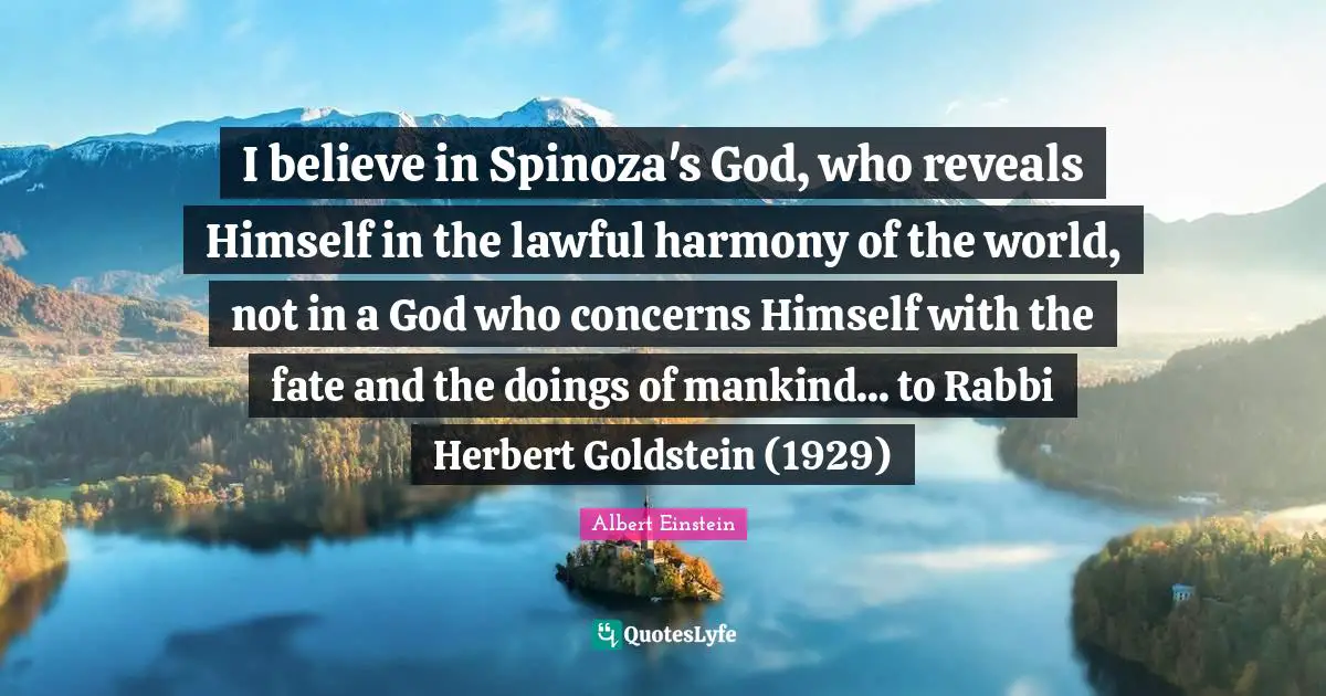 I believe in Spinoza's God, who reveals Himself in the lawful harmony of the world, not in a God who concerns Himself with the fate and the doings of mankind... to Rabbi Herbert Goldstein (1929)