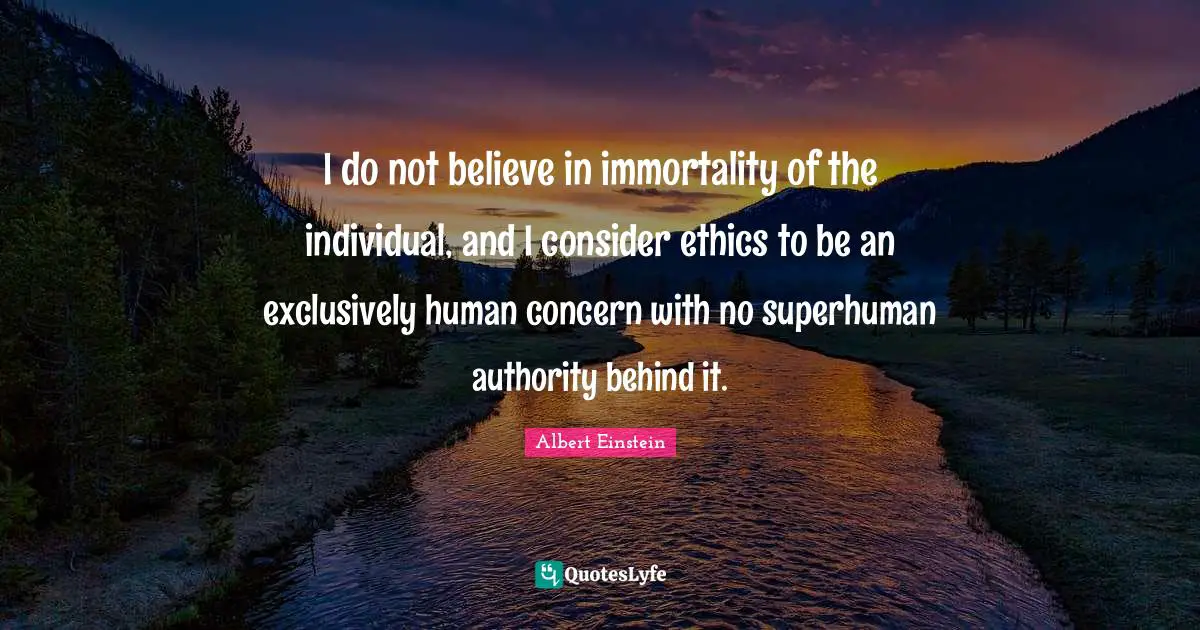 I do not believe in immortality of the individual, and I consider ethics to be an exclusively human concern with no superhuman authority behind it.