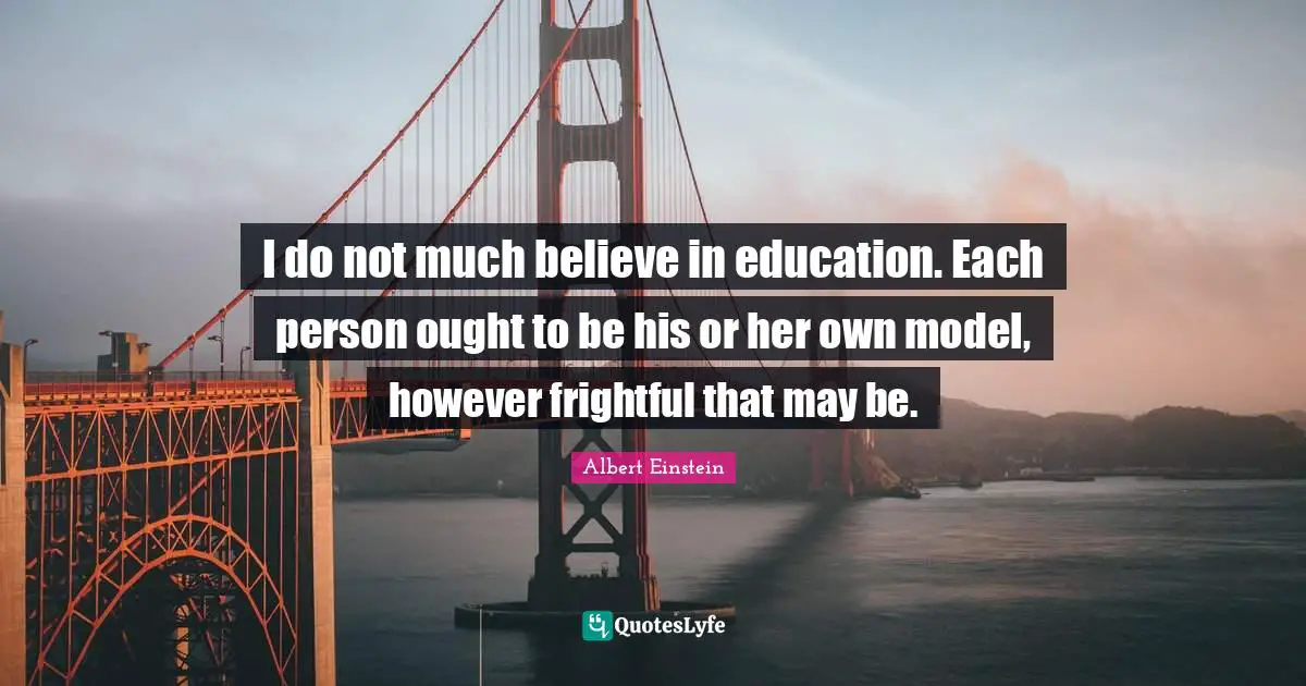 I do not much believe in education. Each person ought to be his or her own model, however frightful that may be.