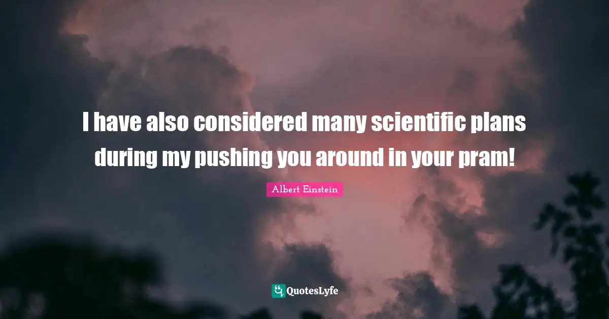 I have also considered many scientific plans during my pushing you around in your pram!