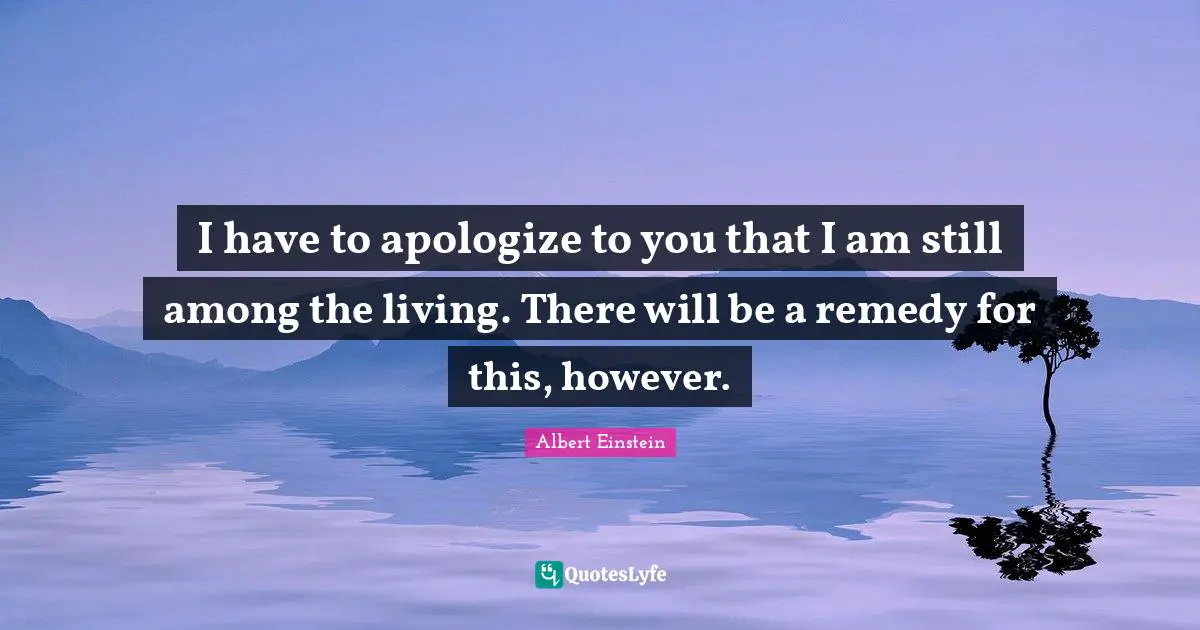 I have to apologize to you that I am still among the living. There will be a remedy for this, however.