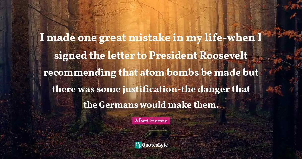 I made one great mistake in my life-when I signed the letter to President Roosevelt recommending that atom bombs be made but there was some justification-the danger that the Germans would make them.