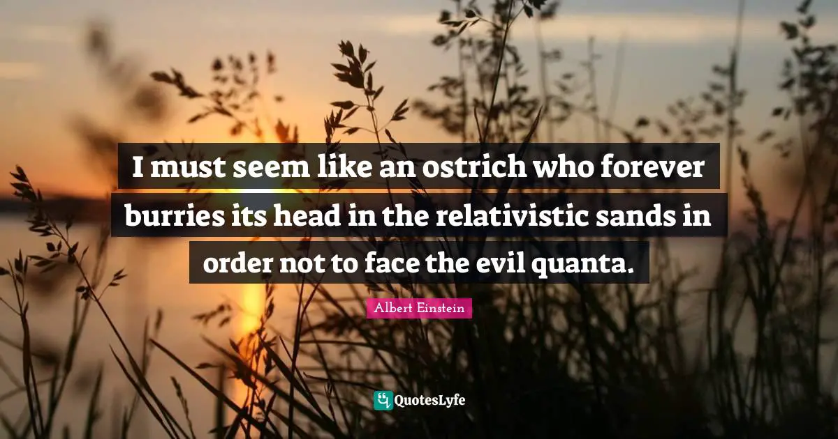 I must seem like an ostrich who forever burries its head in the relativistic sands in order not to face the evil quanta.