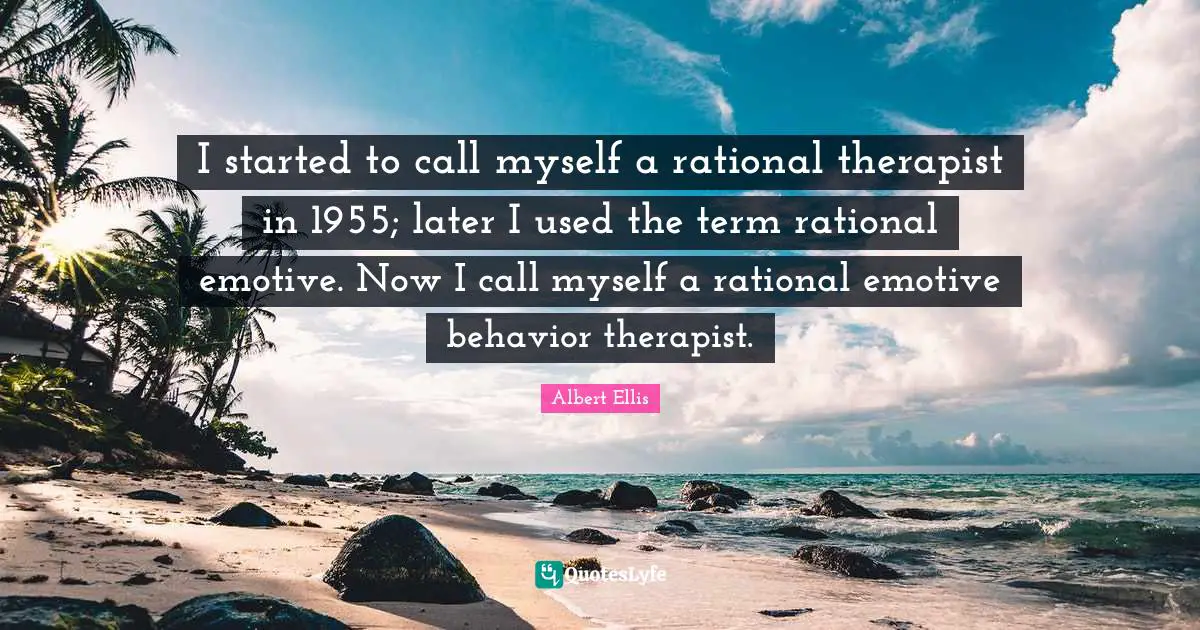 I started to call myself a rational therapist in 1955; later I used the term rational emotive. Now I call myself a rational emotive behavior therapist.