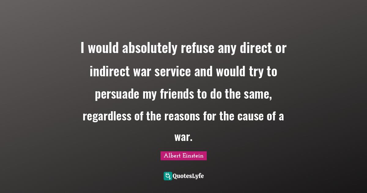 I would absolutely refuse any direct or indirect war service and would try to persuade my friends to do the same, regardless of the reasons for the cause of a war.