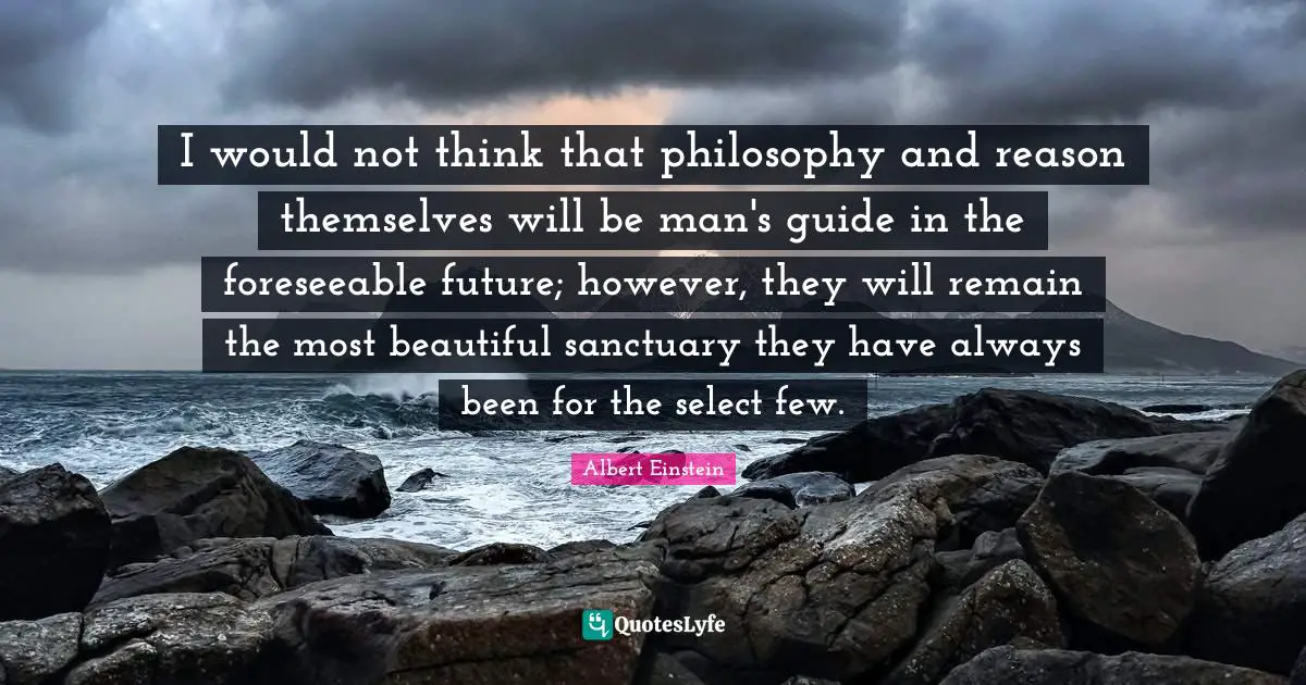 I would not think that philosophy and reason themselves will be man's guide in the foreseeable future; however, they will remain the most beautiful sanctuary they have always been for the select few.