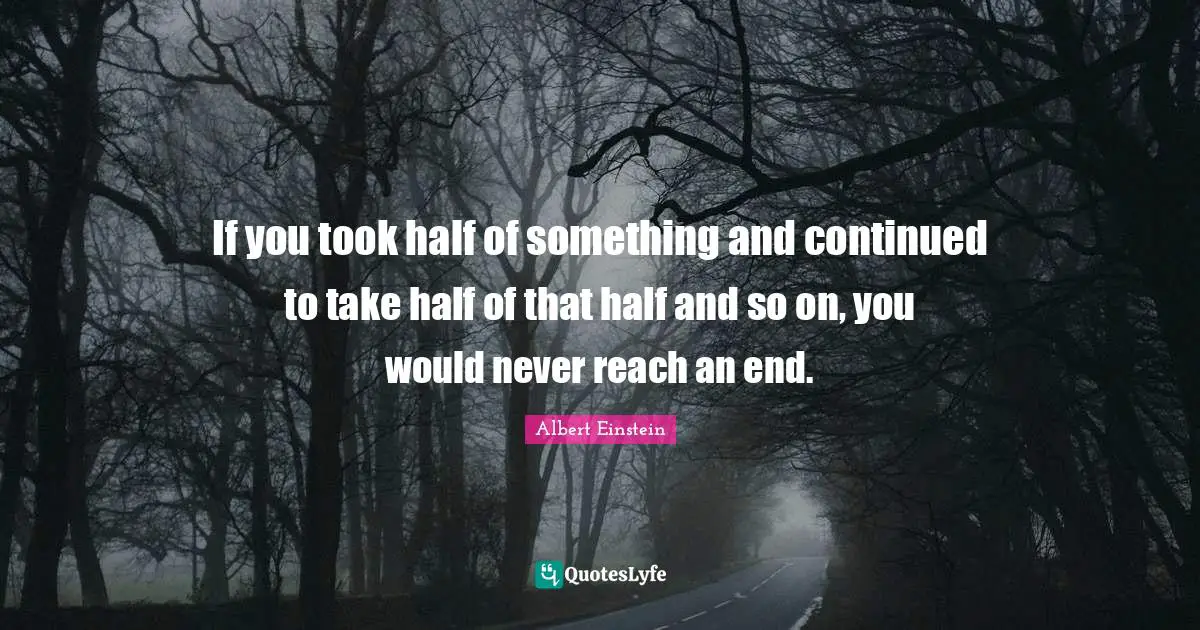 If you took half of something and continued to take half of that half and so on, you would never reach an end.