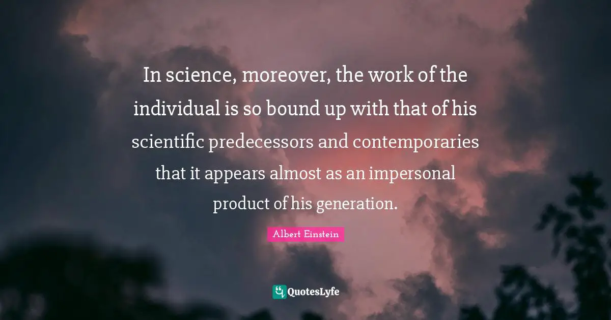 In science, moreover, the work of the individual is so bound up with that of his scientific predecessors and contemporaries that it appears almost as an impersonal product of his generation.