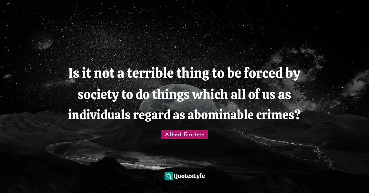 Is it not a terrible thing to be forced by society to do things which all of us as individuals regard as abominable crimes?
