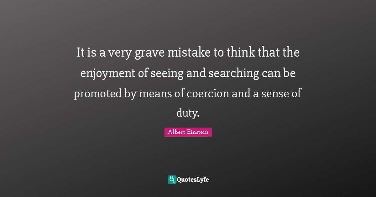 It is a very grave mistake to think that the enjoyment of seeing and searching can be promoted by means of coercion and a sense of duty.