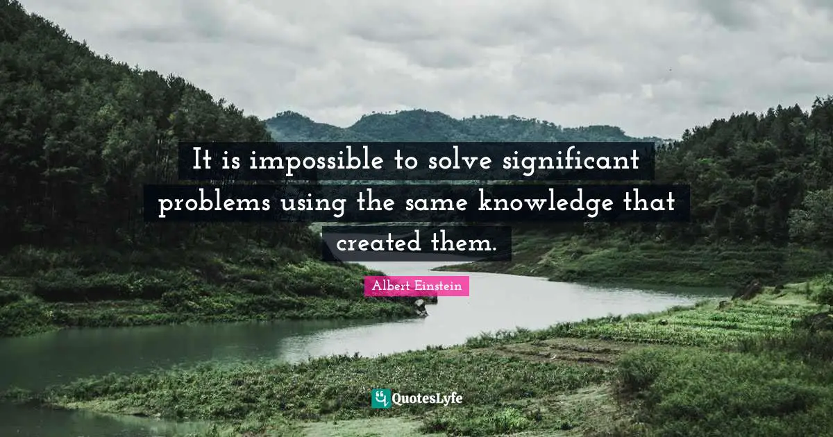 It is impossible to solve significant problems using the same knowledge that created them.