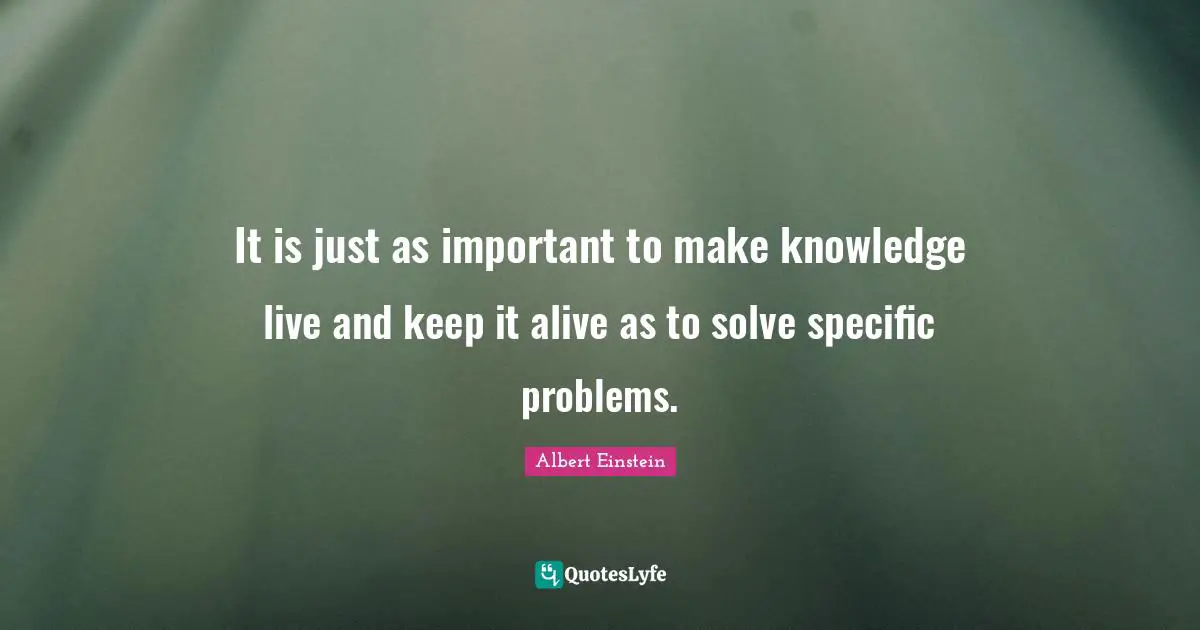 It is just as important to make knowledge live and keep it alive as to solve specific problems.