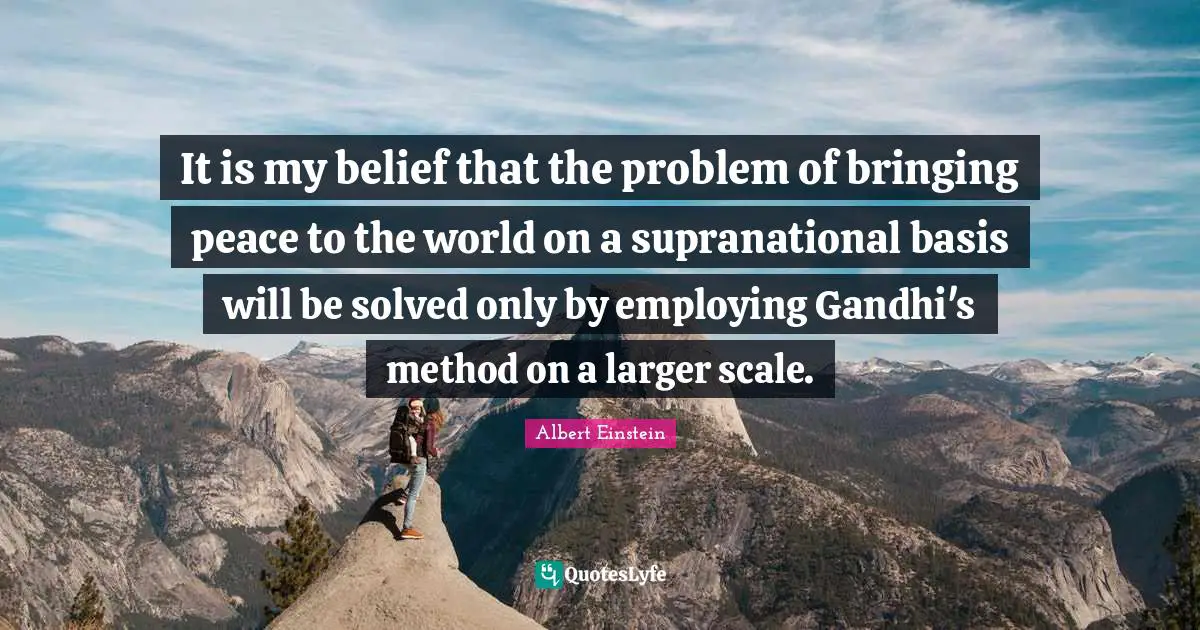 It is my belief that the problem of bringing peace to the world on a supranational basis will be solved only by employing Gandhi's method on a larger scale.