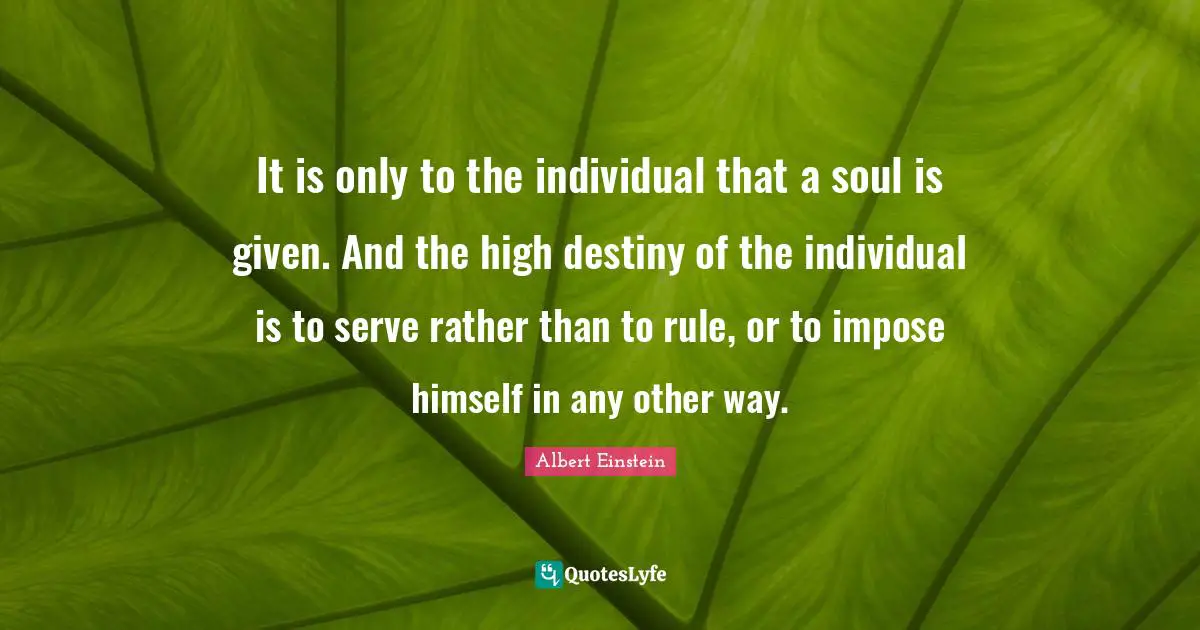 It is only to the individual that a soul is given. And the high destiny of the individual is to serve rather than to rule, or to impose himself in any other way.