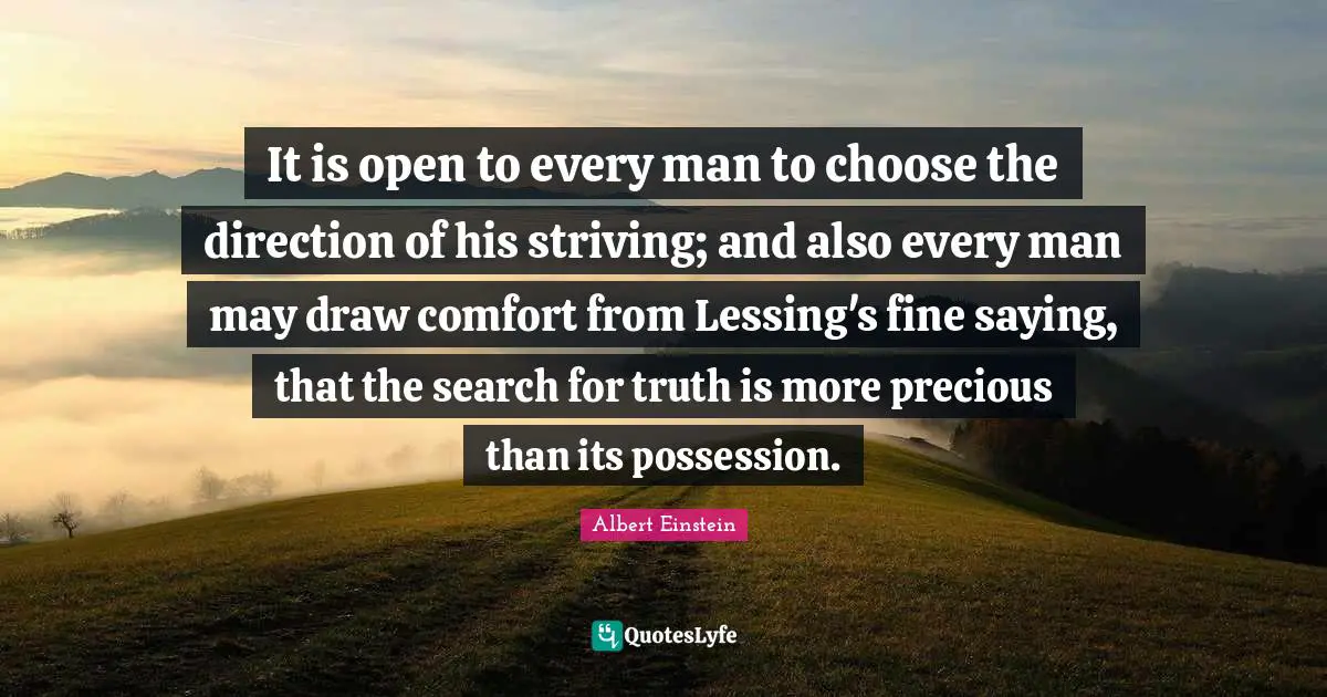 It is open to every man to choose the direction of his striving; and also every man may draw comfort from Lessing's fine saying, that the search for truth is more precious than its possession.