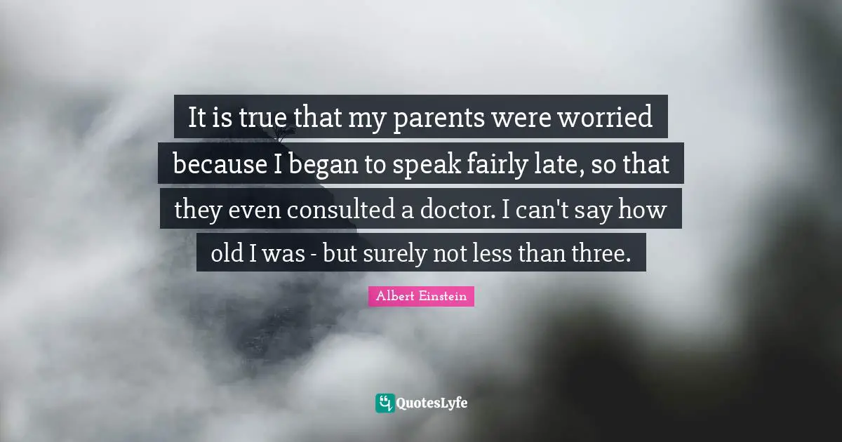 It is true that my parents were worried because I began to speak fairly late, so that they even consulted a doctor. I can't say how old I was - but surely not less than three.