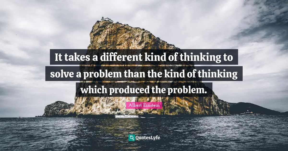 It takes a different kind of thinking to solve a problem than the kind of thinking which produced the problem.