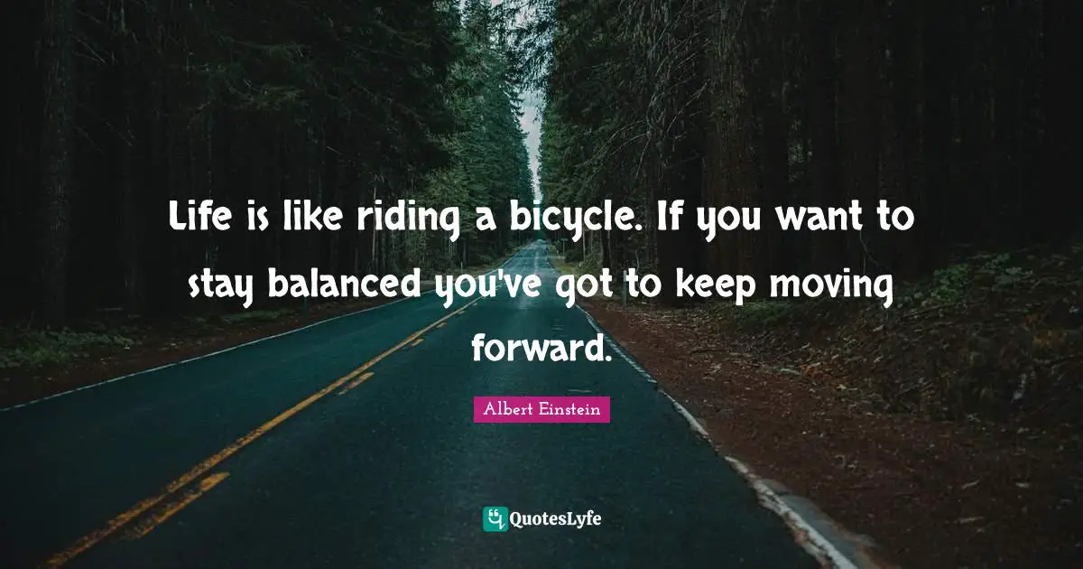 Life is like riding a bicycle. If you want to stay balanced you've got to keep moving forward.