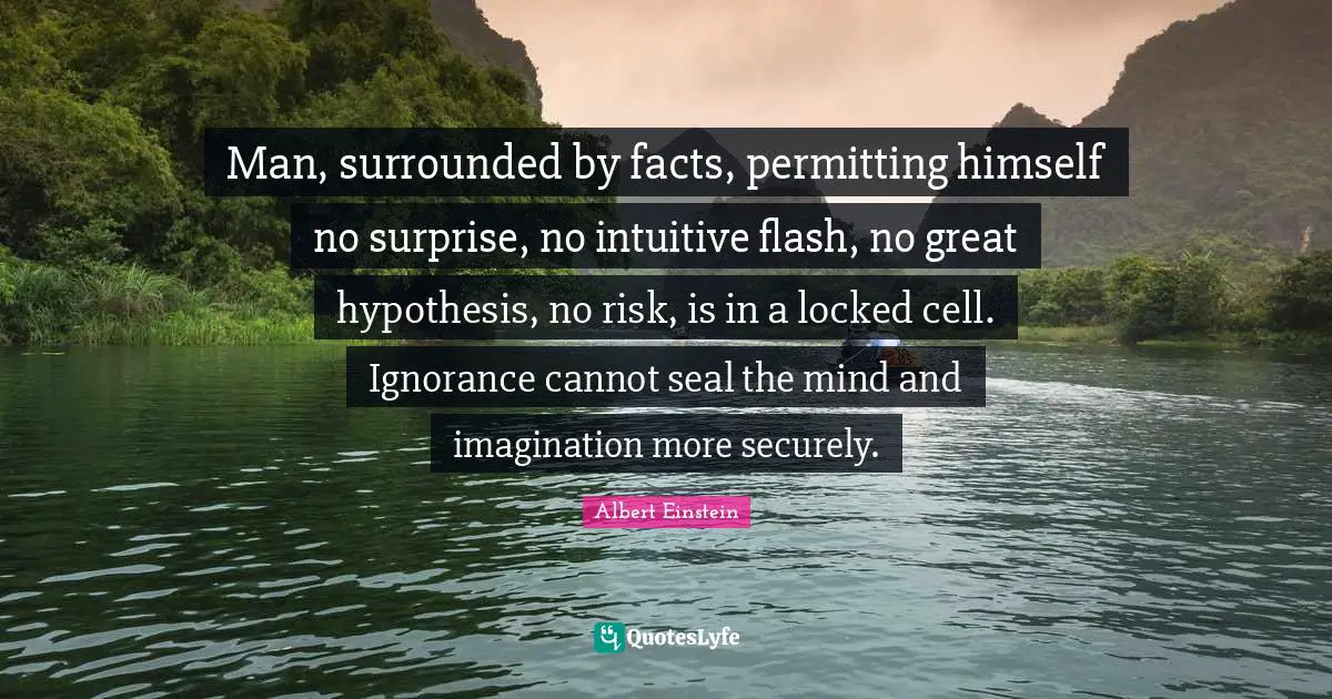 Intuitive Quotes: "Man, surrounded by facts, permitting himself no surprise, no intuitive flash, no great hypothesis, no risk, is in a locked cell. Ignorance cannot seal the mind and imagination more securely."