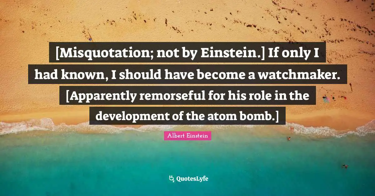 [Misquotation; not by Einstein.] If only I had known, I should have become a watchmaker. [Apparently remorseful for his role in the development of the atom bomb.]