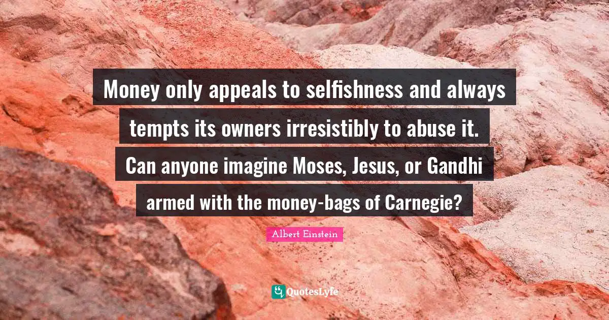 Money only appeals to selfishness and always tempts its owners irresistibly to abuse it. Can anyone imagine Moses, Jesus, or Gandhi armed with the money-bags of Carnegie?