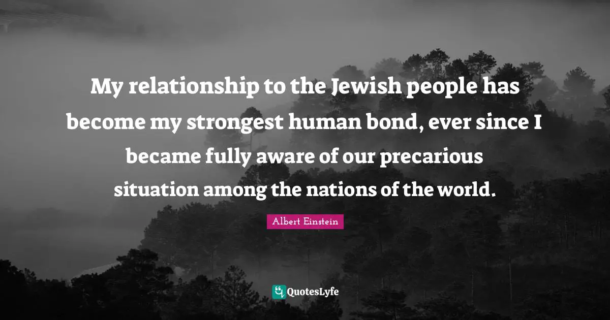 My relationship to the Jewish people has become my strongest human bond, ever since I became fully aware of our precarious situation among the nations of the world.