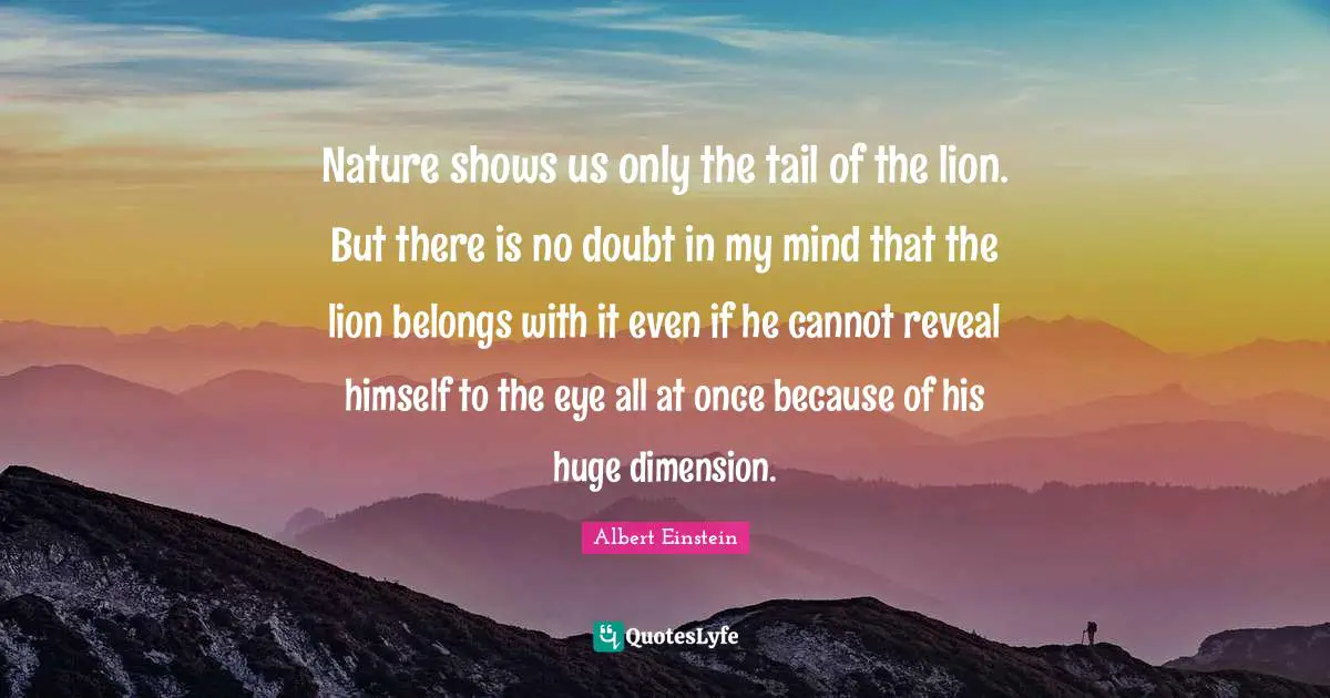 Nature shows us only the tail of the lion. But there is no doubt in my mind that the lion belongs with it even if he cannot reveal himself to the eye all at once because of his huge dimension.