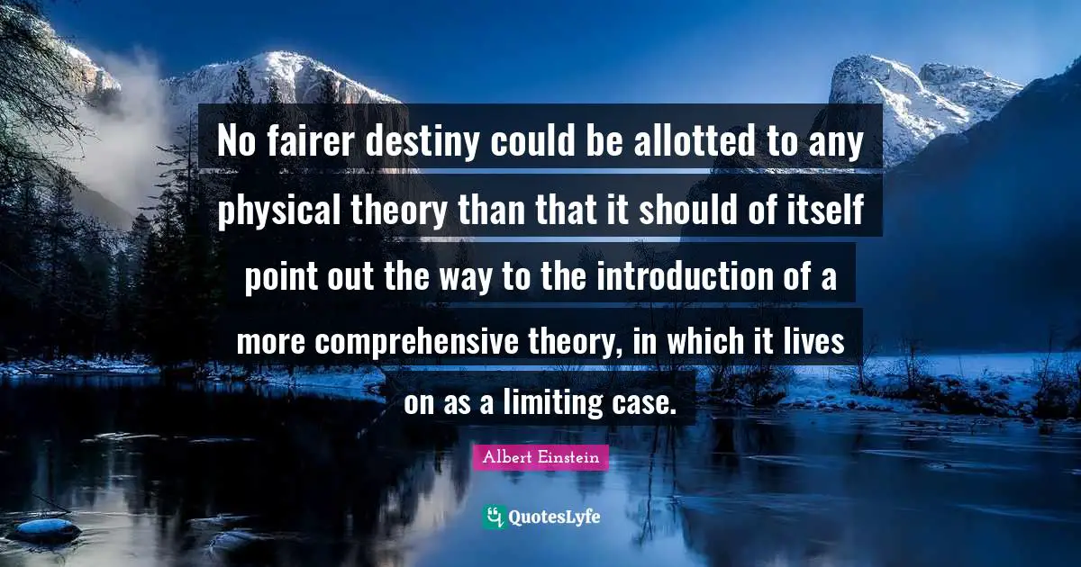 No fairer destiny could be allotted to any physical theory than that it should of itself point out the way to the introduction of a more comprehensive theory, in which it lives on as a limiting case.