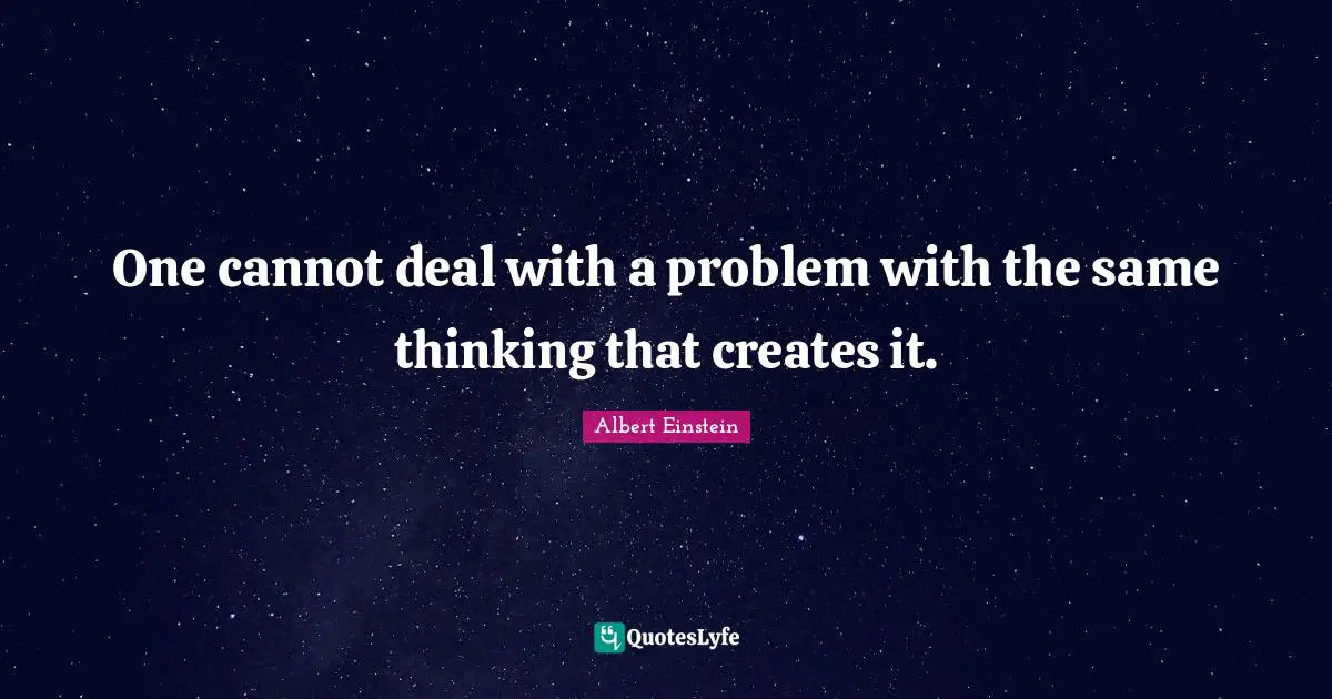 One cannot deal with a problem with the same thinking that creates it.