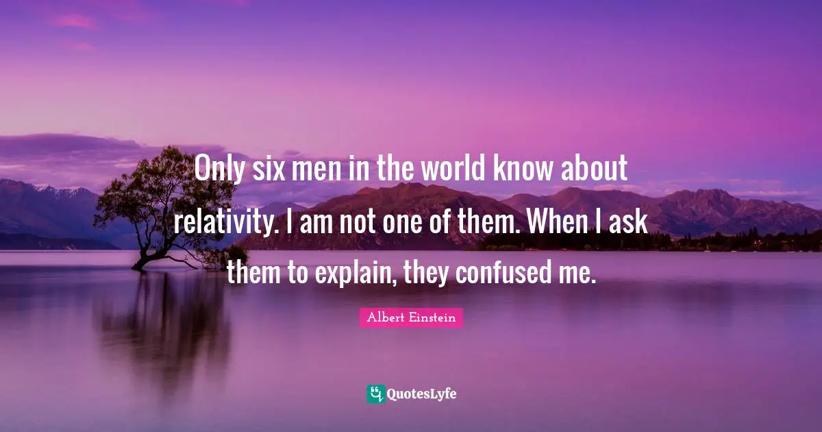 Only six men in the world know about relativity. I am not one of them. When I ask them to explain, they confused me.