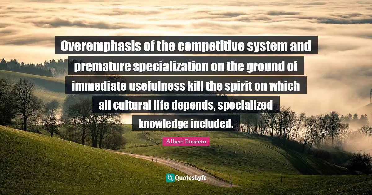 Premature Quotes: "Overemphasis of the competitive system and premature specialization on the ground of immediate usefulness kill the spirit on which all cultural life depends, specialized knowledge included."